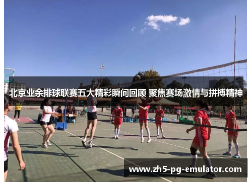 北京业余排球联赛五大精彩瞬间回顾 聚焦赛场激情与拼搏精神