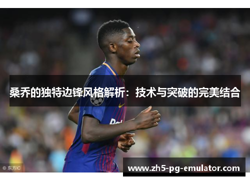 桑乔的独特边锋风格解析：技术与突破的完美结合