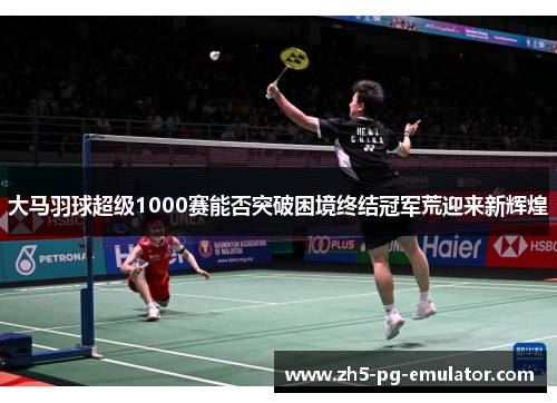大马羽球超级1000赛能否突破困境终结冠军荒迎来新辉煌
