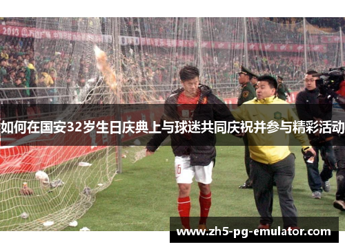 如何在国安32岁生日庆典上与球迷共同庆祝并参与精彩活动