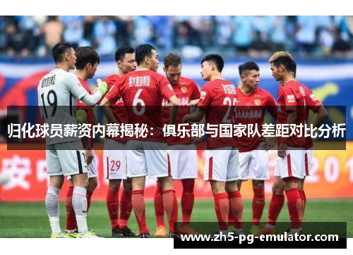 归化球员薪资内幕揭秘：俱乐部与国家队差距对比分析