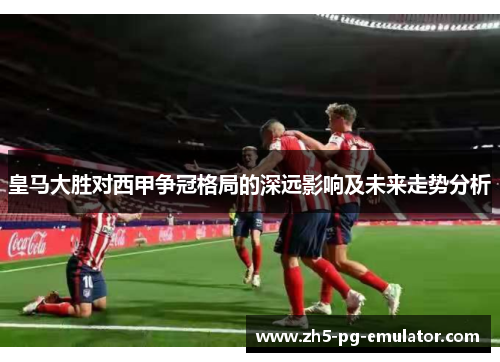皇马大胜对西甲争冠格局的深远影响及未来走势分析