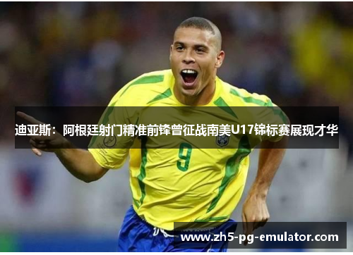 迪亚斯：阿根廷射门精准前锋曾征战南美U17锦标赛展现才华