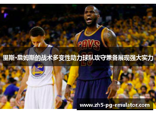 里斯·詹姆斯的战术多变性助力球队攻守兼备展现强大实力