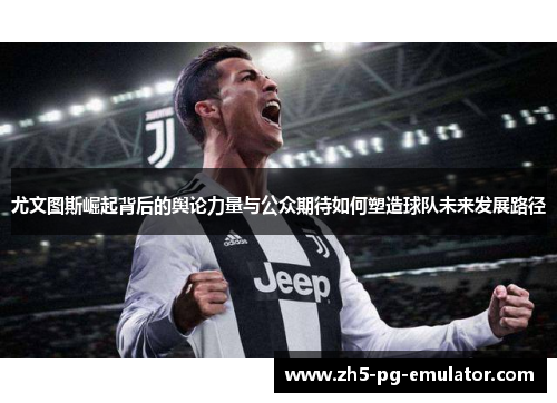 尤文图斯崛起背后的舆论力量与公众期待如何塑造球队未来发展路径