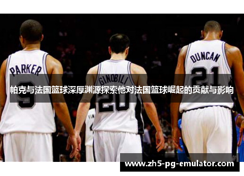 帕克与法国篮球深厚渊源探索他对法国篮球崛起的贡献与影响