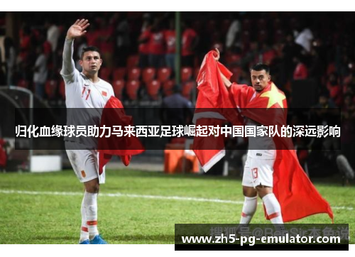 归化血缘球员助力马来西亚足球崛起对中国国家队的深远影响