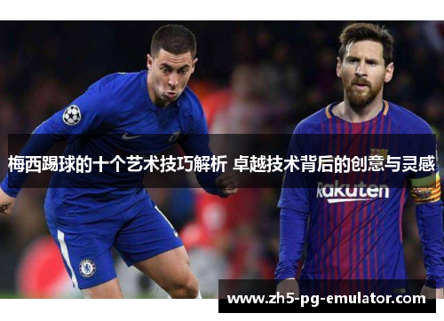 梅西踢球的十个艺术技巧解析 卓越技术背后的创意与灵感