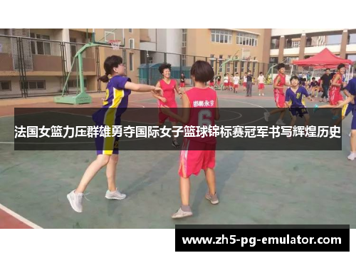 法国女篮力压群雄勇夺国际女子篮球锦标赛冠军书写辉煌历史
