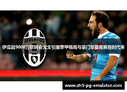 伊瓜因9000万欧转会尤文引爆意甲格局与豪门军备竞赛新时代来