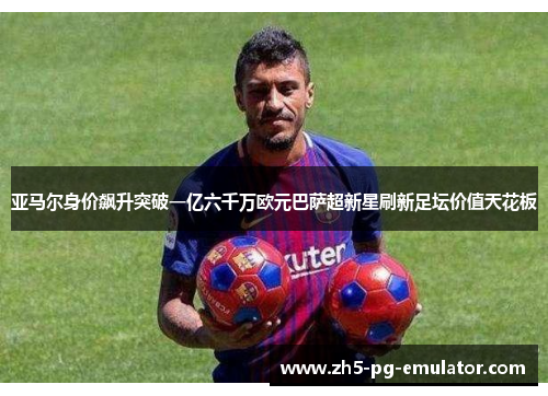 亚马尔身价飙升突破一亿六千万欧元巴萨超新星刷新足坛价值天花板