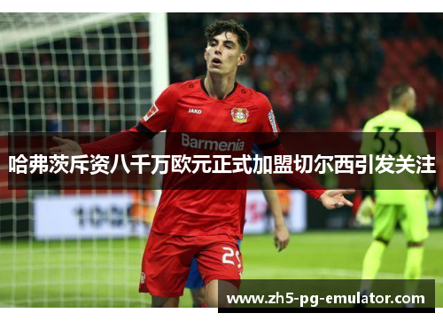 哈弗茨斥资八千万欧元正式加盟切尔西引发关注 哈弗茨斥资八千万欧元正式加盟切尔西引发关注