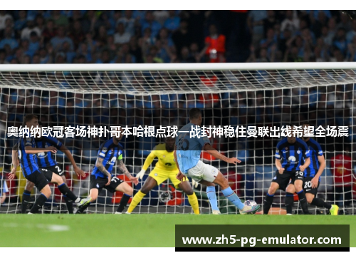 奥纳纳欧冠客场神扑哥本哈根点球一战封神稳住曼联出线希望全场震