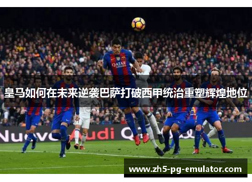 皇马如何在未来逆袭巴萨打破西甲统治重塑辉煌地位
