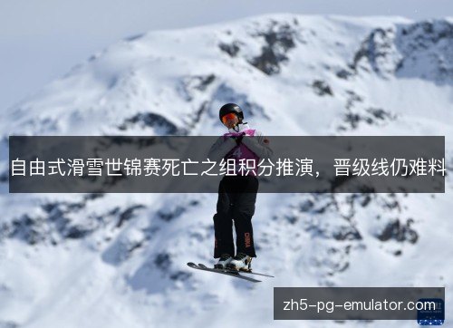 自由式滑雪世锦赛死亡之组积分推演,晋级线仍难料 自由式滑雪世锦赛死亡之组积分推演,晋级线仍难料