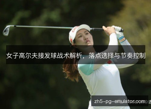女子高尔夫接发球战术解析,落点选择与节奏控制 女子高尔夫接发球战术解析,落点选择与节奏控制