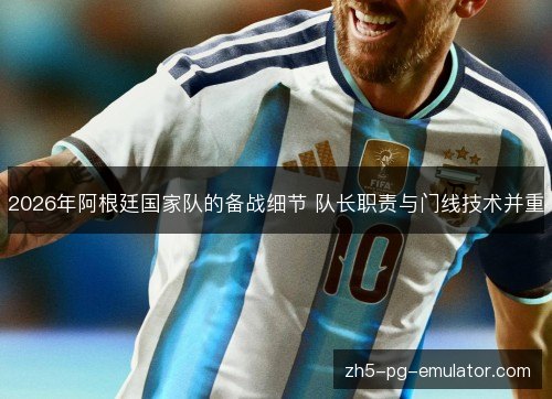 2026年阿根廷国家队的备战细节 队长职责与门线技术并重 2026年阿根廷国家队的备战细节 队长职责与门线技术并重